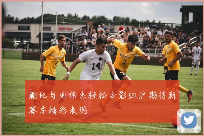 蒯纪与毛伟杰轻松合影归沪期待新赛季精彩表现