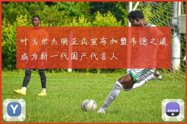 叶戈尔杰明正式宣布加盟韦德之道成为新一代国产代言人