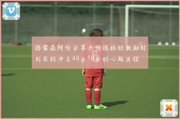 格雷森阿伦分享杰伦格林的激励时刻目标冲击40分50分的心路历程