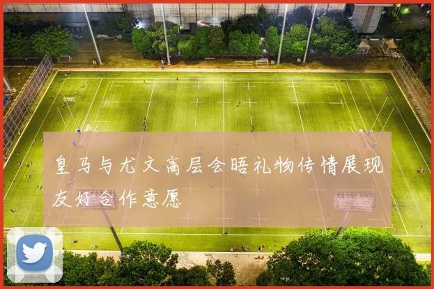 皇马与尤文高层会晤礼物传情展现友好合作意愿