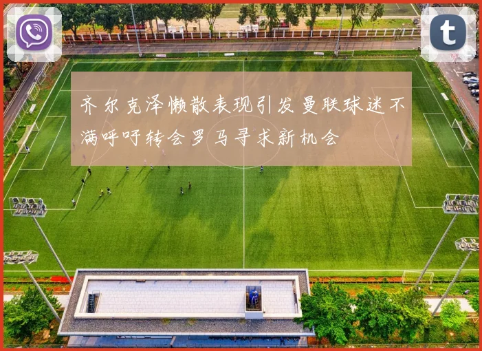 齐尔克泽懒散表现引发曼联球迷不满呼吁转会罗马寻求新机会