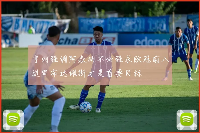 亨利强调阿森纳不必强求欧冠前八进军布达佩斯才是首要目标
