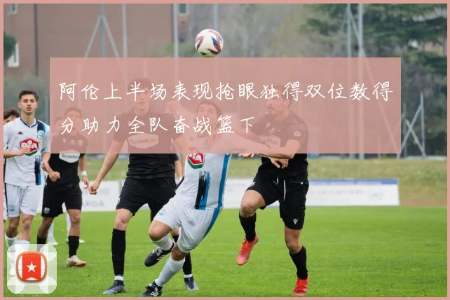 阿伦上半场表现抢眼独得双位数得分助力全队奋战篮下