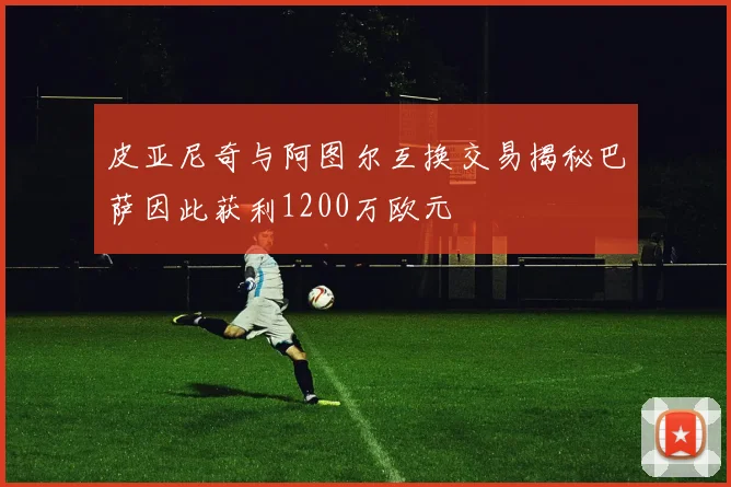 皮亚尼奇与阿图尔互换交易揭秘巴萨因此获利1200万欧元