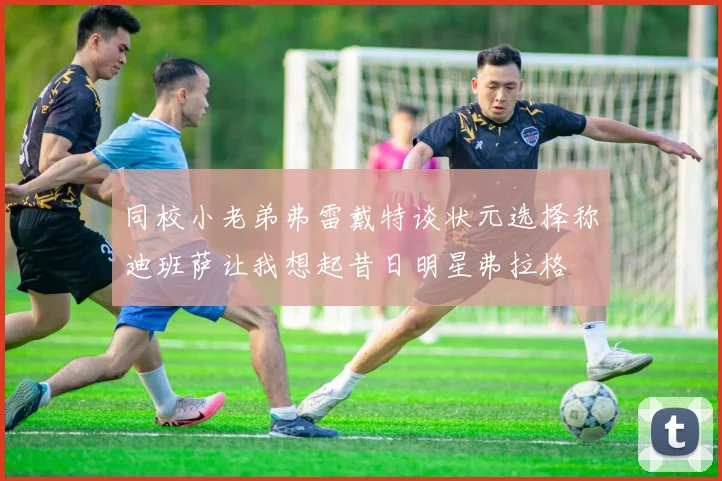 同校小老弟弗雷戴特谈状元选择称迪班萨让我想起昔日明星弗拉格