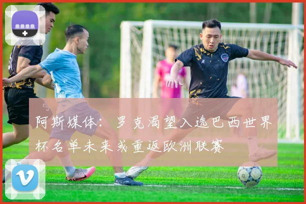 阿斯媒体：罗克渴望入选巴西世界杯名单未来或重返欧洲联赛