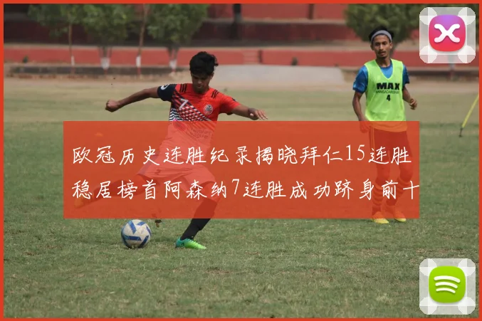 欧冠历史连胜纪录揭晓拜仁15连胜稳居榜首阿森纳7连胜成功跻身前十