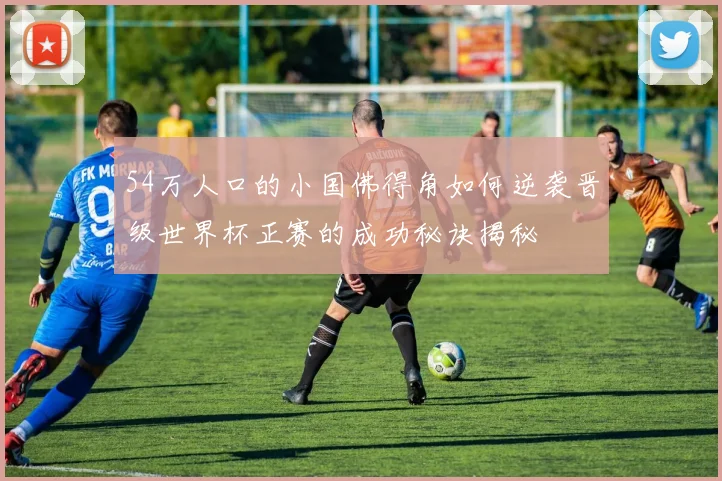 54万人口的小国佛得角如何逆袭晋级世界杯正赛的成功秘诀揭秘
