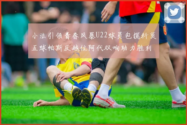 小法引领青春风暴U22球员包揽科莫五球帕斯反越位阿代双响助力胜利