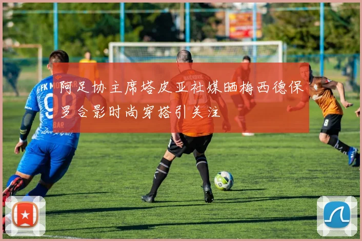 阿足协主席塔皮亚社媒晒梅西德保罗合影时尚穿搭引关注
