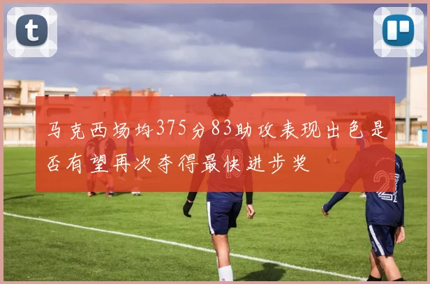 马克西场均375分83助攻表现出色是否有望再次夺得最快进步奖