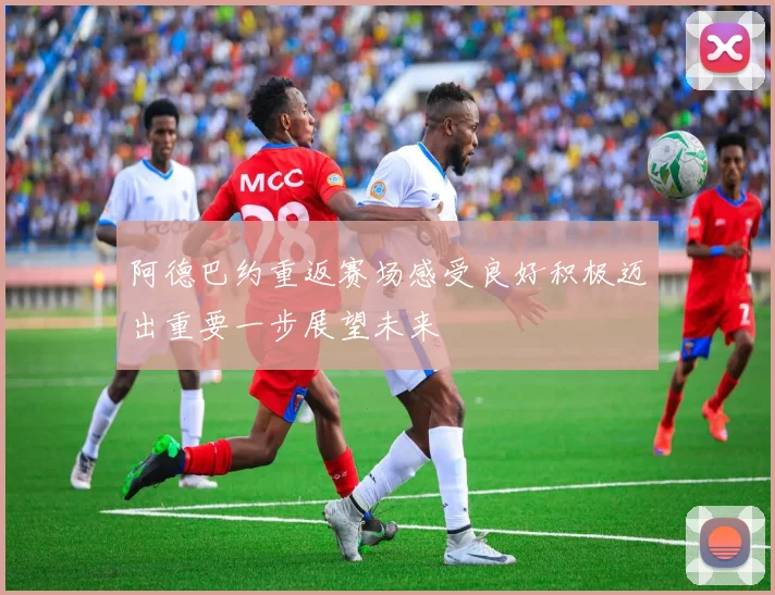 阿德巴约重返赛场感受良好积极迈出重要一步展望未来