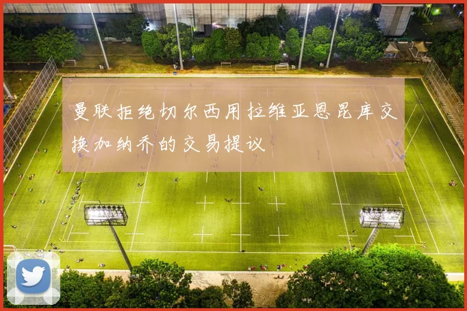 曼联拒绝切尔西用拉维亚恩昆库交换加纳乔的交易提议