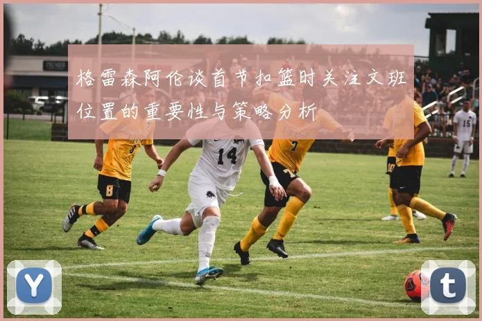 格雷森阿伦谈首节扣篮时关注文班位置的重要性与策略分析