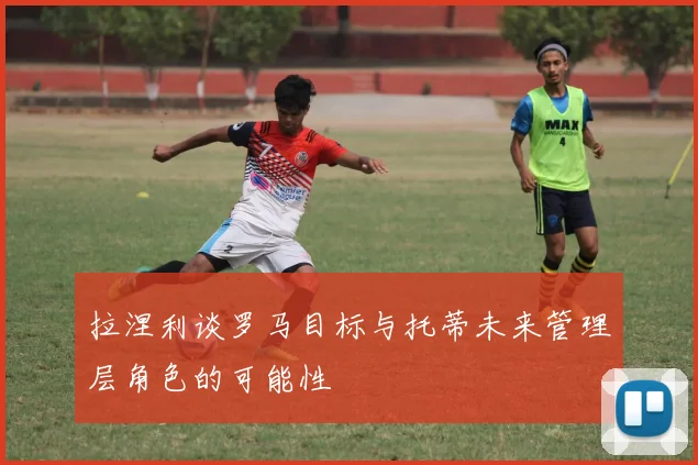 拉涅利谈罗马目标与托蒂未来管理层角色的可能性