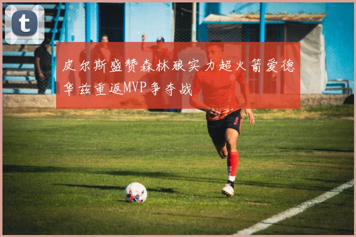 皮尔斯盛赞森林狼实力超火箭爱德华兹重返MVP争夺战