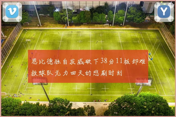 恩比德独自发威砍下38分11板却难救球队无力回天的悲剧时刻