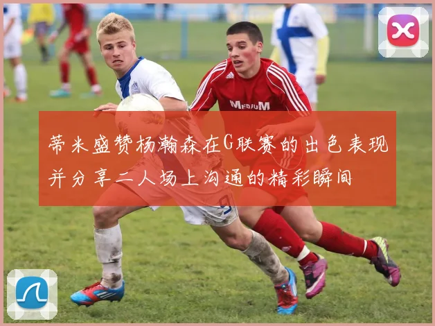 蒂米盛赞杨瀚森在G联赛的出色表现并分享二人场上沟通的精彩瞬间