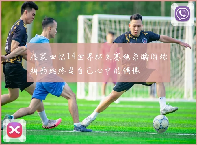 格策回忆14世界杯决赛绝杀瞬间称梅西始终是自己心中的偶像