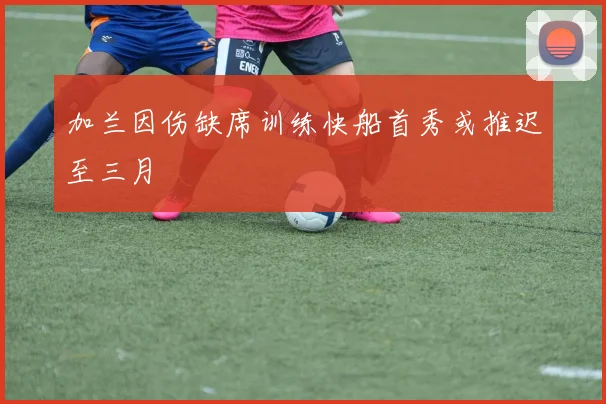 加兰因伤缺席训练快船首秀或推迟至三月