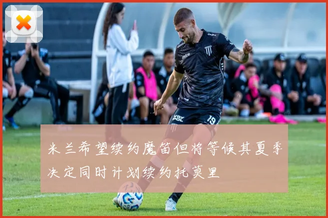 米兰希望续约魔笛但将等候其夏季决定同时计划续约托莫里