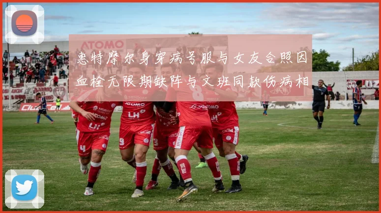 惠特摩尔身穿病号服与女友合照因血栓无限期缺阵与文班同款伤病相似