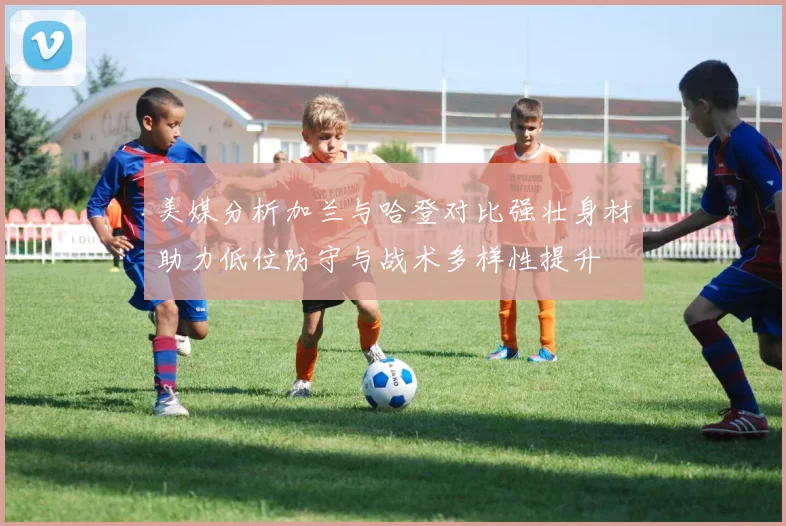 美媒分析加兰与哈登对比强壮身材助力低位防守与战术多样性提升