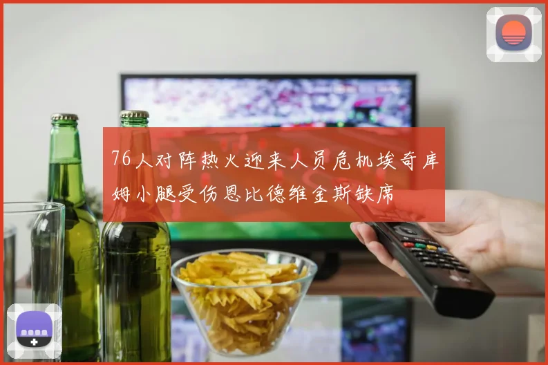 76人对阵热火迎来人员危机埃奇库姆小腿受伤恩比德维金斯缺席