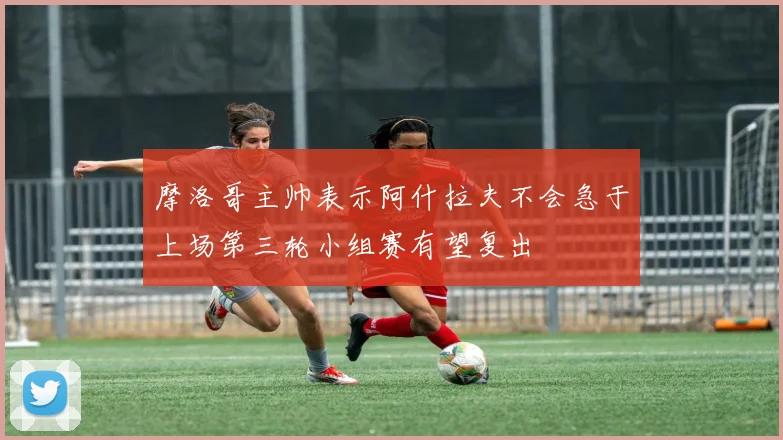 摩洛哥主帅表示阿什拉夫不会急于上场第三轮小组赛有望复出