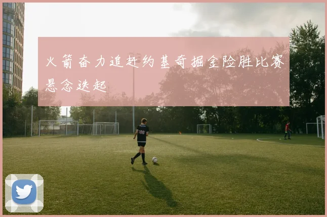 火箭奋力追赶约基奇掘金险胜比赛悬念迭起