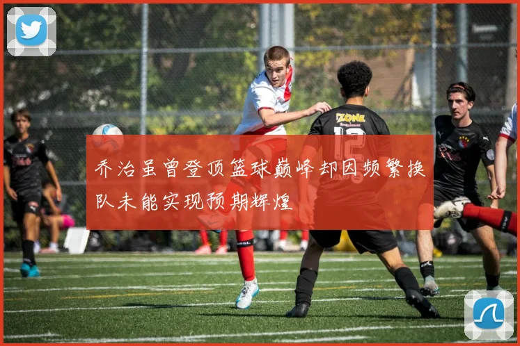 乔治虽曾登顶篮球巅峰却因频繁换队未能实现预期辉煌