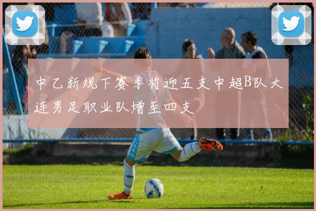 中乙新规下赛季将迎五支中超B队大连男足职业队增至四支
