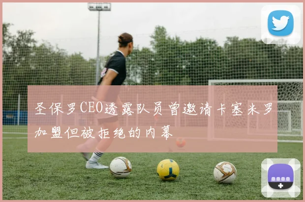 圣保罗CEO透露队员曾邀请卡塞米罗加盟但被拒绝的内幕